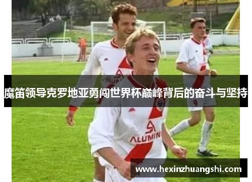 魔笛领导克罗地亚勇闯世界杯巅峰背后的奋斗与坚持