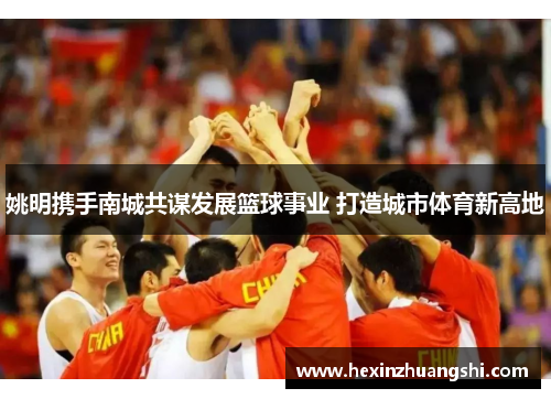 姚明携手南城共谋发展篮球事业 打造城市体育新高地