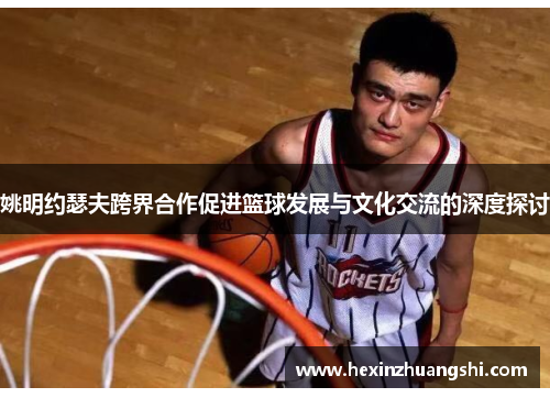 姚明约瑟夫跨界合作促进篮球发展与文化交流的深度探讨