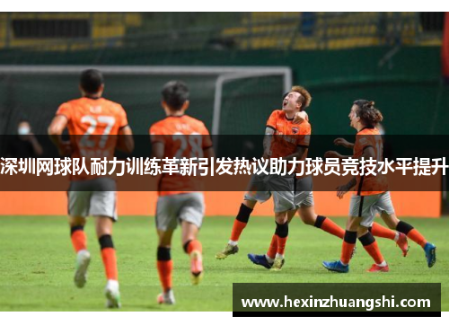 深圳网球队耐力训练革新引发热议助力球员竞技水平提升