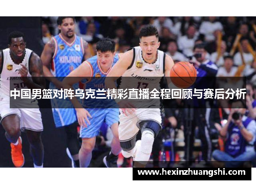 中国男篮对阵乌克兰精彩直播全程回顾与赛后分析