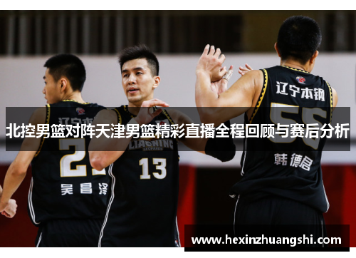 北控男篮对阵天津男篮精彩直播全程回顾与赛后分析